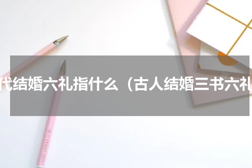 古代结婚六礼指什么（古人结婚三书六礼）