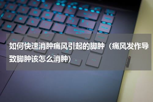 如何快速消肿痛风引起的脚肿（痛风发作导致脚肿该怎么消肿）