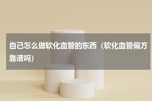 自己怎么做软化血管的东西（软化血管偏方靠谱吗）