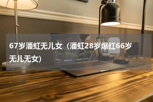 67岁潘虹无儿女（潘虹28岁爆红66岁无儿无女）