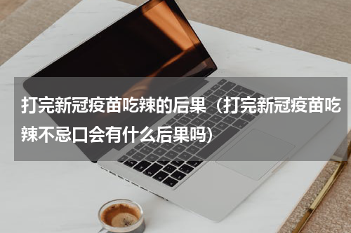 打完新冠疫苗吃辣的后果（打完新冠疫苗吃辣不忌口会有什么后果吗）