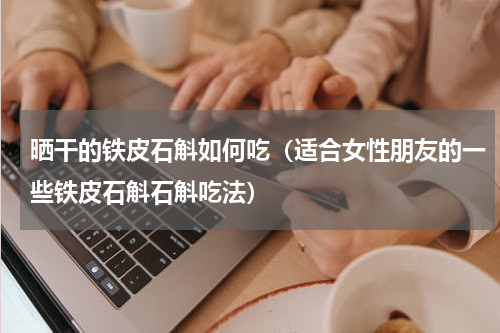 晒干的铁皮石斛如何吃（适合女性朋友的一些铁皮石斛石斛吃法）