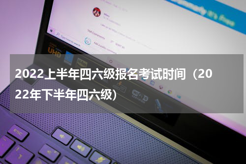 2022上半年四六级报名考试时间（2022年下半年四六级）