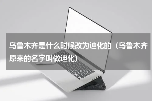 乌鲁木齐是什么时候改为迪化的（乌鲁木齐原来的名字叫做迪化）