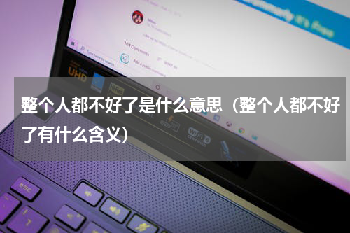 整个人都不好了是什么意思（整个人都不好了有什么含义）