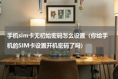 手机sim卡无初始密码怎么设置（你给手机的SIM卡设置开机密码了吗）