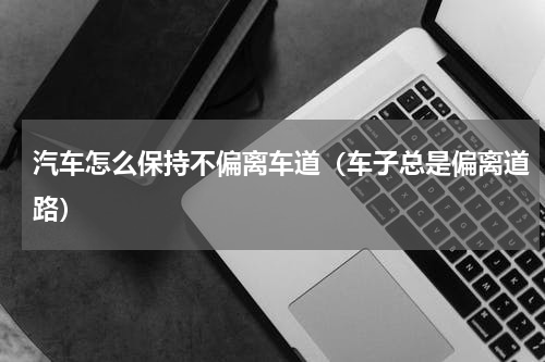 汽车怎么保持不偏离车道（车子总是偏离道路）
