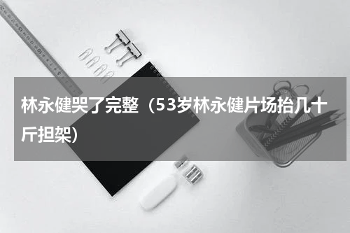 林永健哭了完整（53岁林永健片场抬几十斤担架）