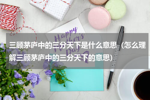 三顾茅庐中的三分天下是什么意思（怎么理解三顾茅庐中的三分天下的意思）