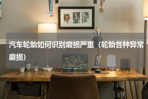 汽车轮胎如何识别磨损严重（轮胎各种异常磨损）
