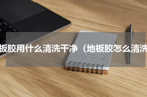 地板胶用什么清洗干净（地板胶怎么清洗）