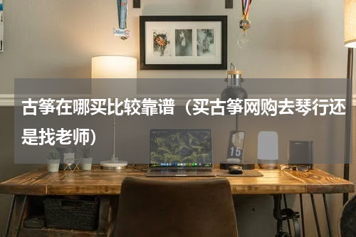 古筝在哪买比较靠谱（买古筝网购去琴行还是找老师）