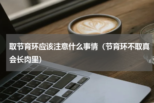 取节育环应该注意什么事情（节育环不取真会长肉里）