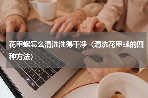 花甲螺怎么清洗洗得干净（清洗花甲螺的四种方法）