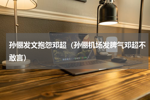 孙俪发文抱怨邓超（孙俪机场发脾气邓超不敢言）