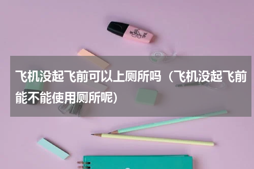 飞机没起飞前可以上厕所吗（飞机没起飞前能不能使用厕所呢）