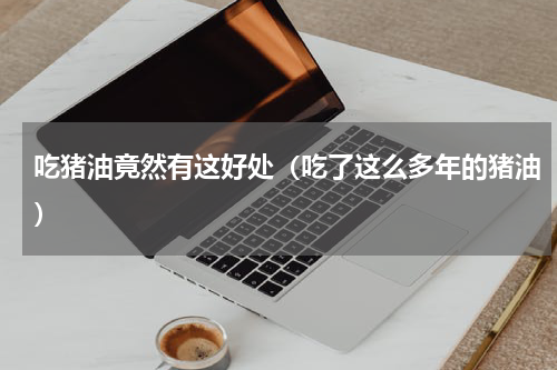 吃猪油竟然有这好处（吃了这么多年的猪油）