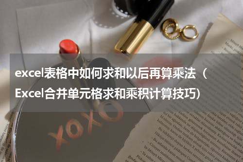 excel表格中如何求和以后再算乘法（Excel合并单元格求和乘积计算技巧）