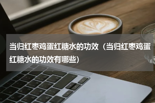 当归红枣鸡蛋红糖水的功效（当归红枣鸡蛋红糖水的功效有哪些）