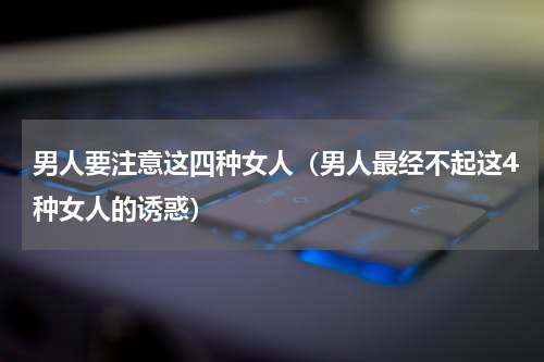 男人要注意这四种女人（男人最经不起这4种女人的诱惑）