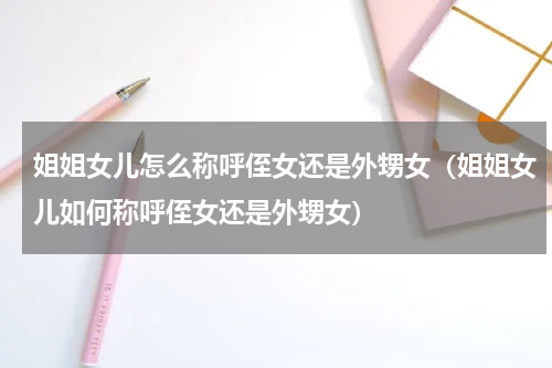 姐姐女儿怎么称呼侄女还是外甥女（姐姐女儿如何称呼侄女还是外甥女）