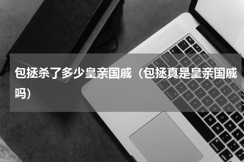 包拯杀了多少皇亲国戚（包拯真是皇亲国戚吗）