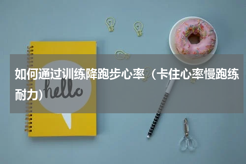 如何通过训练降跑步心率（卡住心率慢跑练耐力）