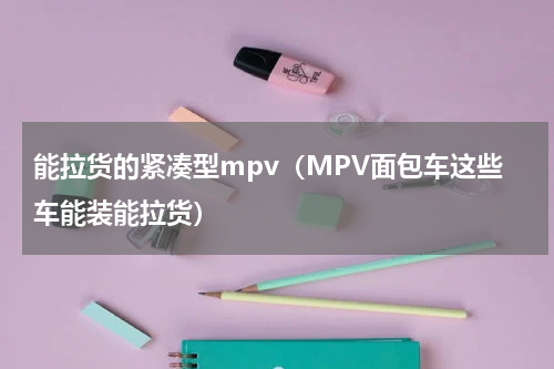 能拉货的紧凑型mpv（MPV面包车这些车能装能拉货）