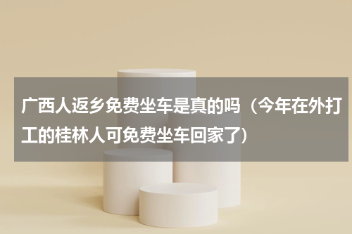 广西人返乡免费坐车是真的吗（今年在外打工的桂林人可免费坐车回家了）