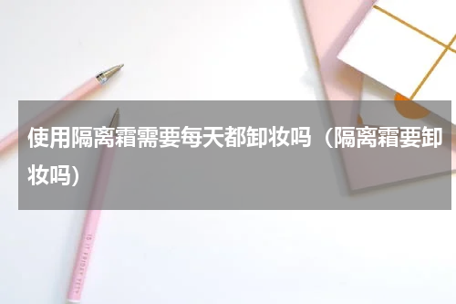 使用隔离霜需要每天都卸妆吗（隔离霜要卸妆吗）