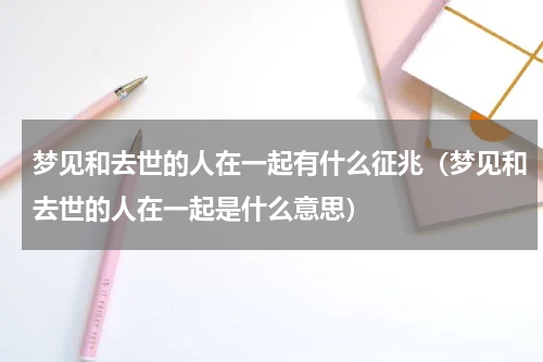 梦见和去世的人在一起有什么征兆（梦见和去世的人在一起是什么意思）