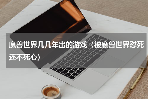 魔兽世界几几年出的游戏（被魔兽世界怼死还不死心）
