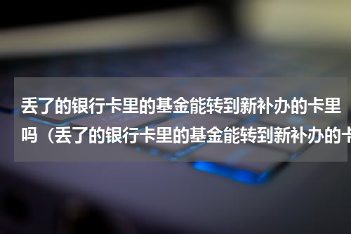 丢了的银行卡里的基金能转到新补办的卡里吗（丢了的银行卡里的基金能转到新补办的卡）