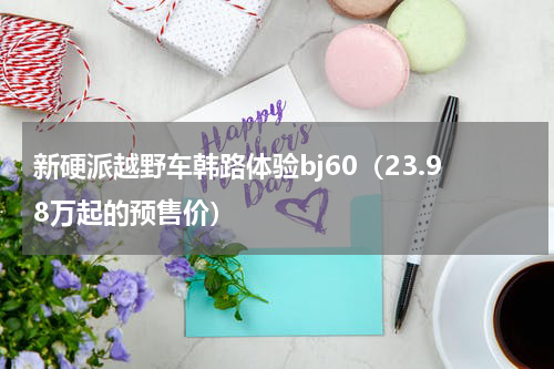 新硬派越野车韩路体验bj60（23.98万起的预售价）