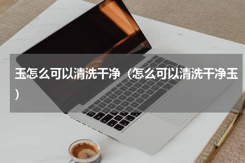 玉怎么可以清洗干净（怎么可以清洗干净玉）