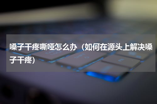 嗓子干疼嘶哑怎么办（如何在源头上解决嗓子干疼）
