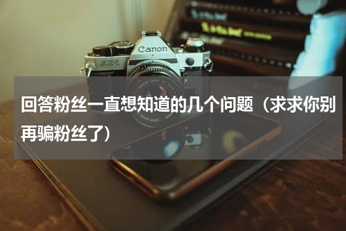 回答粉丝一直想知道的几个问题（求求你别再骗粉丝了）