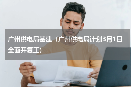 广州供电局基建（广州供电局计划3月1日全面开复工）