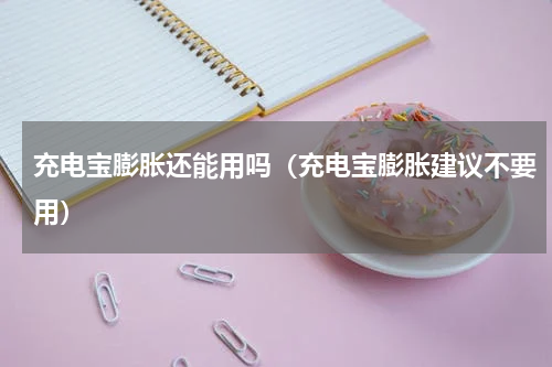 充电宝膨胀还能用吗（充电宝膨胀建议不要用）