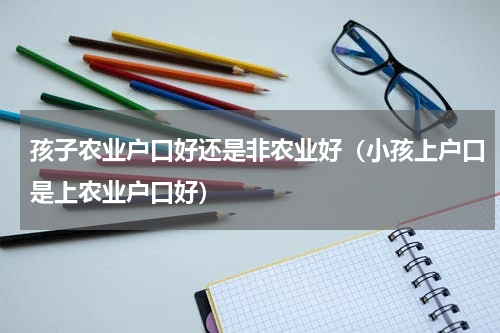 孩子农业户口好还是非农业好（小孩上户口是上农业户口好）