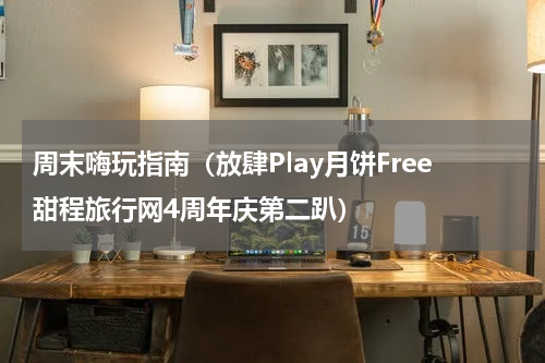 周末嗨玩指南（放肆Play月饼Free甜程旅行网4周年庆第二趴）