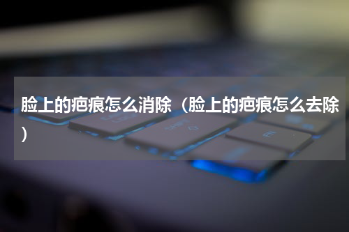 脸上的疤痕怎么消除（脸上的疤痕怎么去除）