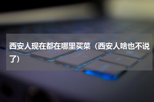 西安人现在都在哪里买菜（西安人啥也不说了）