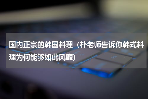 国内正宗的韩国料理（朴老师告诉你韩式料理为何能够如此风靡）