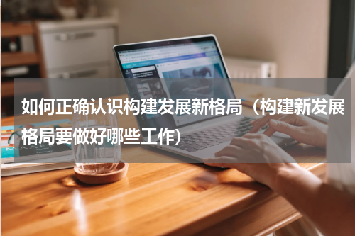 如何正确认识构建发展新格局（构建新发展格局要做好哪些工作）