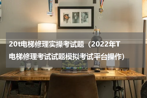 20t电梯修理实操考试题（2022年T电梯修理考试试题模拟考试平台操作）