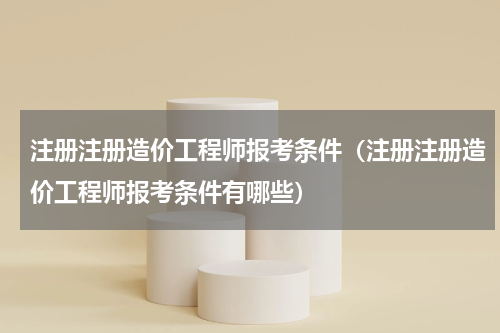 注册注册造价工程师报考条件（注册注册造价工程师报考条件有哪些）