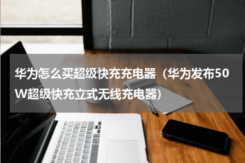 华为怎么买超级快充充电器（华为发布50W超级快充立式无线充电器）