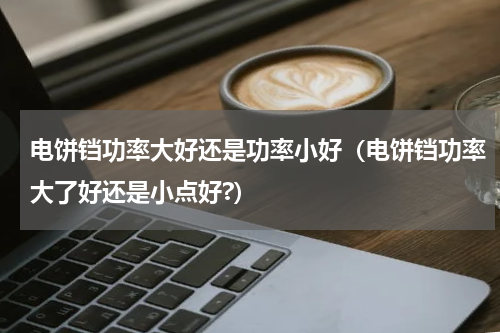 电饼铛功率大好还是功率小好（电饼铛功率大了好还是小点好?）