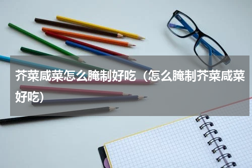 芥菜咸菜怎么腌制好吃（怎么腌制芥菜咸菜好吃）